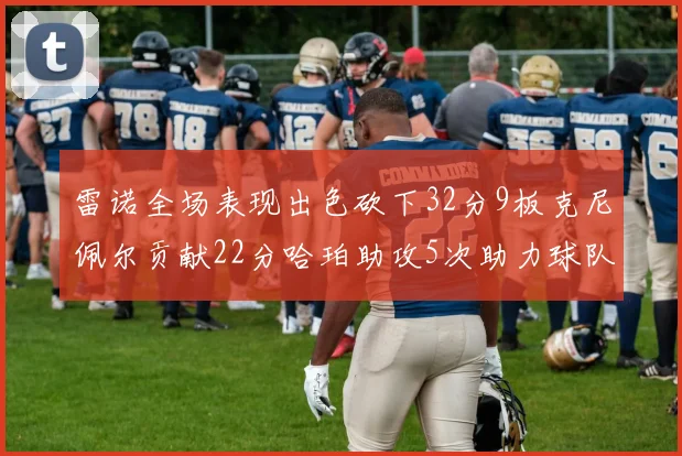 雷诺全场表现出色砍下32分9板克尼佩尔贡献22分哈珀助攻5次助力球队胜利