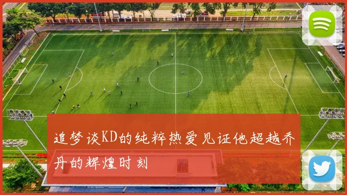 追梦谈KD的纯粹热爱见证他超越乔丹的辉煌时刻