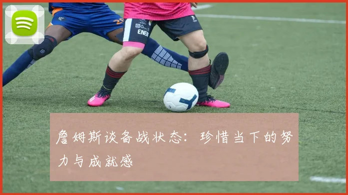詹姆斯谈备战状态：珍惜当下的努力与成就感