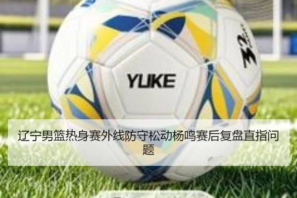 辽宁男篮热身赛外线防守松动杨鸣赛后复盘直指问题